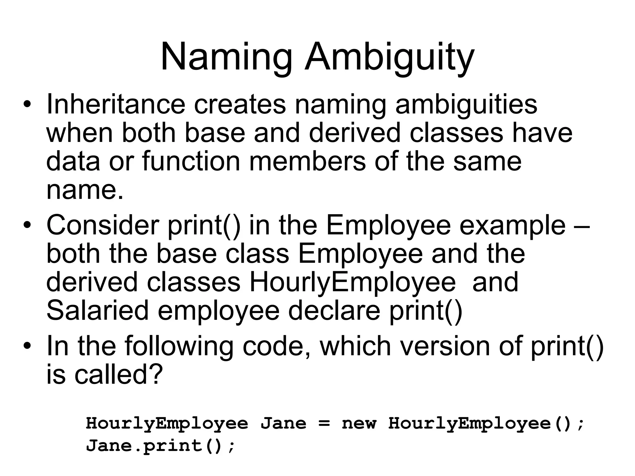 Naming Ambiguity Inheritance creates naming ambiguities when both base and derived classes have data or function members of the same name. Consider print() in the Employee example – both the base class Employee and the derived classes HourlyEmployee and Salaried employee declare print() In the following code, which version of print() is called? HourlyEmployee Jane = new HourlyEmployee(); Jane.print(); 