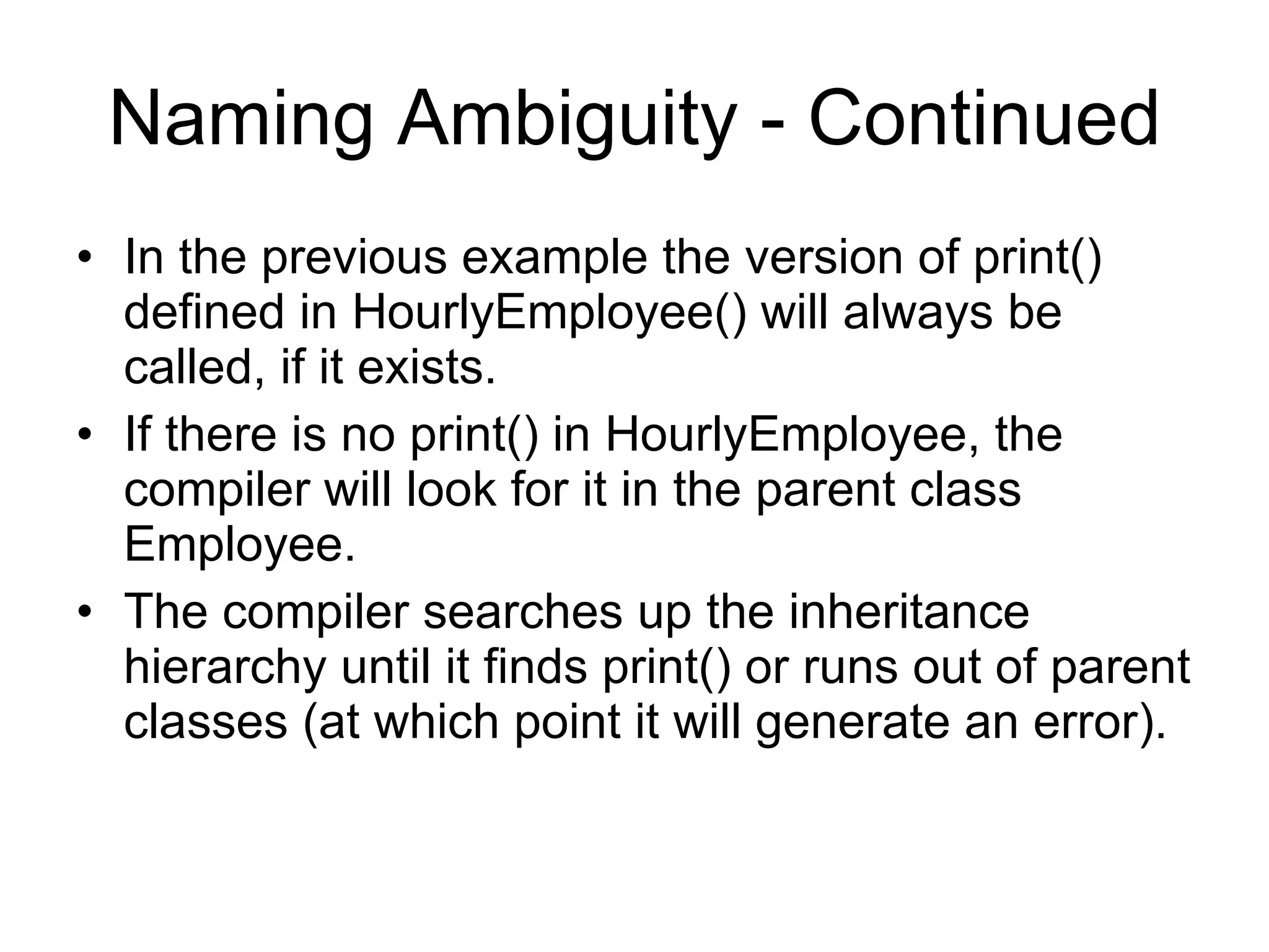 Naming Ambiguity - Continued In the previous example the version of print() defined in HourlyEmployee() will always be called, if it exists. If there is no print() in HourlyEmployee, the compiler will look for it in the parent class Employee. The compiler searches up the inheritance hierarchy until it finds print() or runs out of parent classes (at which point it will generate an error). 