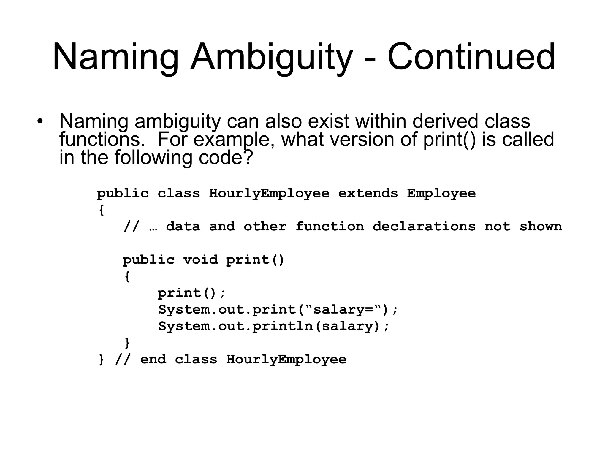 Naming Ambiguity - Continued Naming ambiguity can also exist within derived class functions. For example, what version of print() is called in the following code? public class HourlyEmployee extends Employee { // … data and other function declarations not shown public void print() { print(); System.out.print(“salary=“); System.out.println(salary); } } // end class HourlyEmployee 