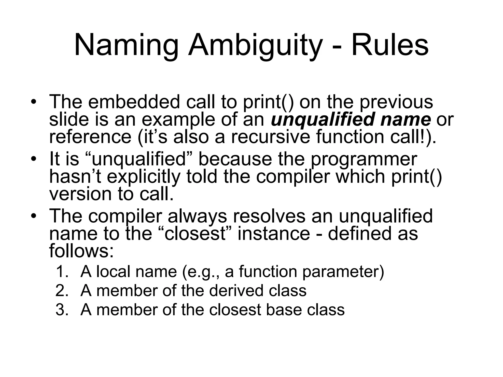 Naming Ambiguity - Rules The embedded call to print() on the previous slide is an example of an unqualified name or reference (it’s also a recursive function call!). It is “unqualified” because the programmer hasn’t explicitly told the compiler which print() version to call. The compiler always resolves an unqualified name to the “closest” instance - defined as follows: 1. A local name (e.g., a function parameter) 2. A member of the derived class 3. A member of the closest base class 