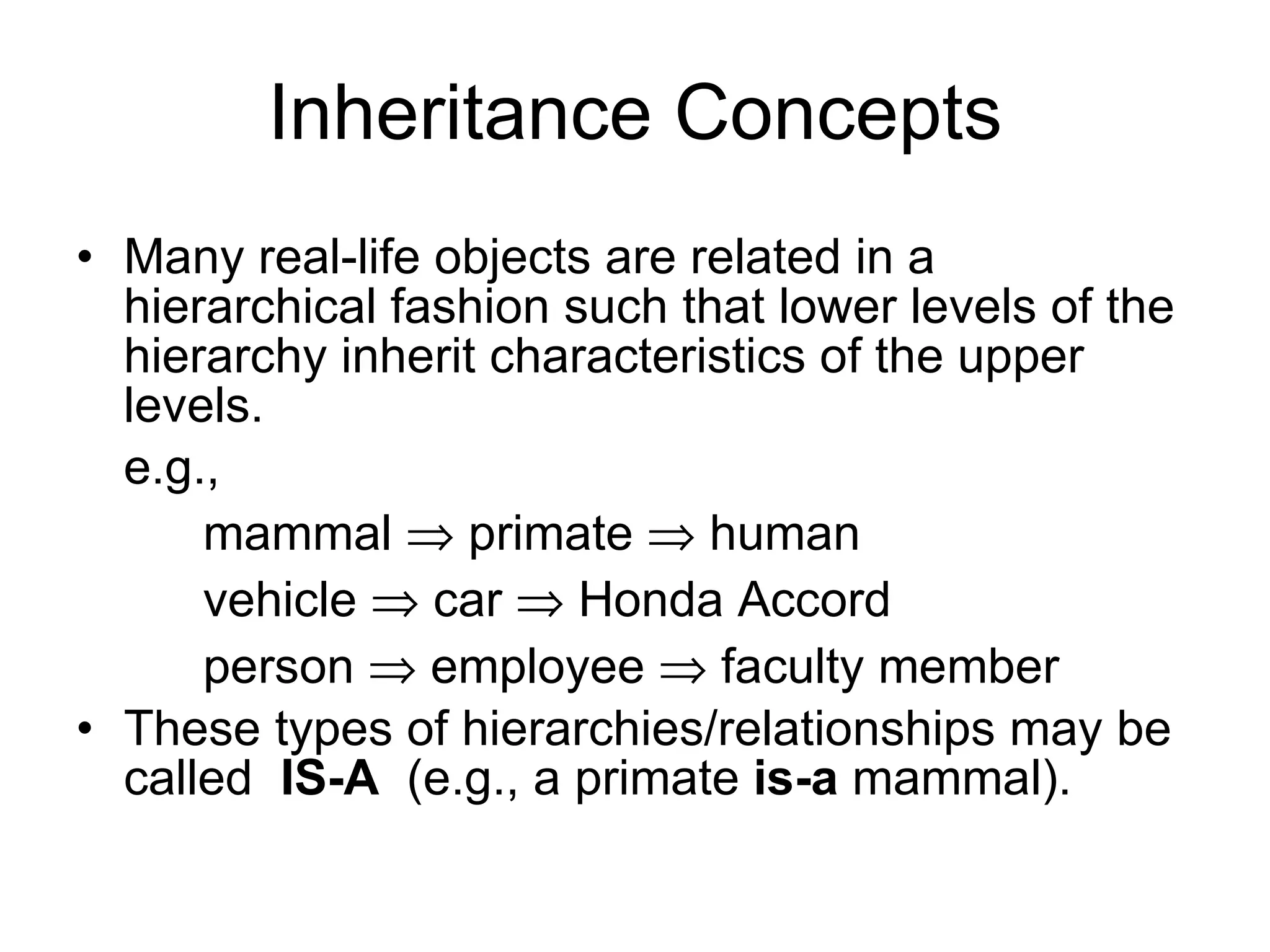 Inheritance Concepts Many real-life objects are related in a hierarchical fashion such that lower levels of the hierarchy inherit characteristics of the upper levels. e.g., mammal  primate  human vehicle  car  Honda Accord person  employee  faculty member These types of hierarchies/relationships may be called IS-A (e.g., a primate is-a mammal). 