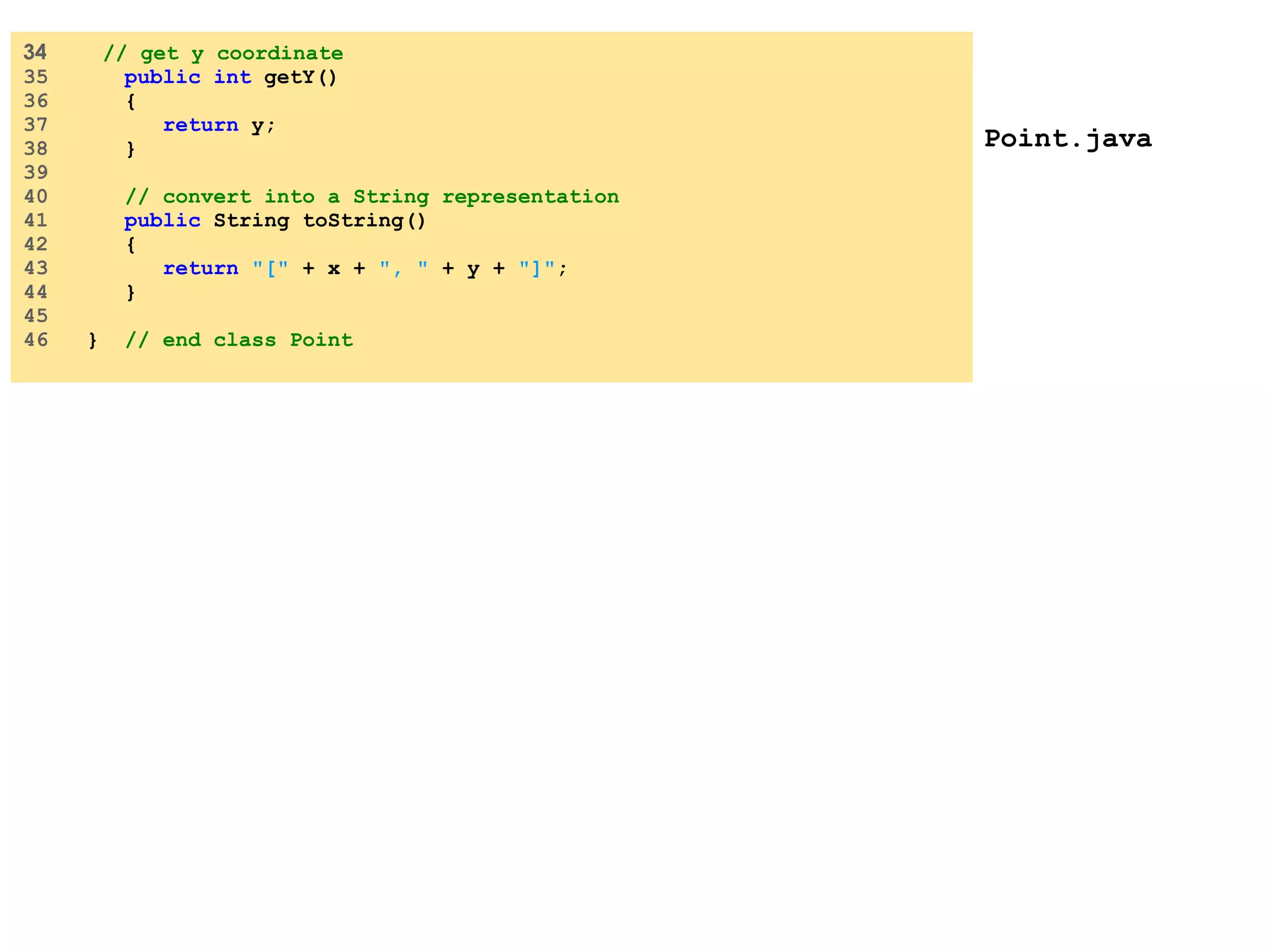 Point.java 34 // get y coordinate 35 public int getY() 36 { 37 return y; 38 } 39 40 // convert into a String representation 41 public String toString() 42 { 43 return &quot;[&quot; + x + &quot;, &quot; + y + &quot;]&quot; ; 44 } 45 46 } // end class Point 