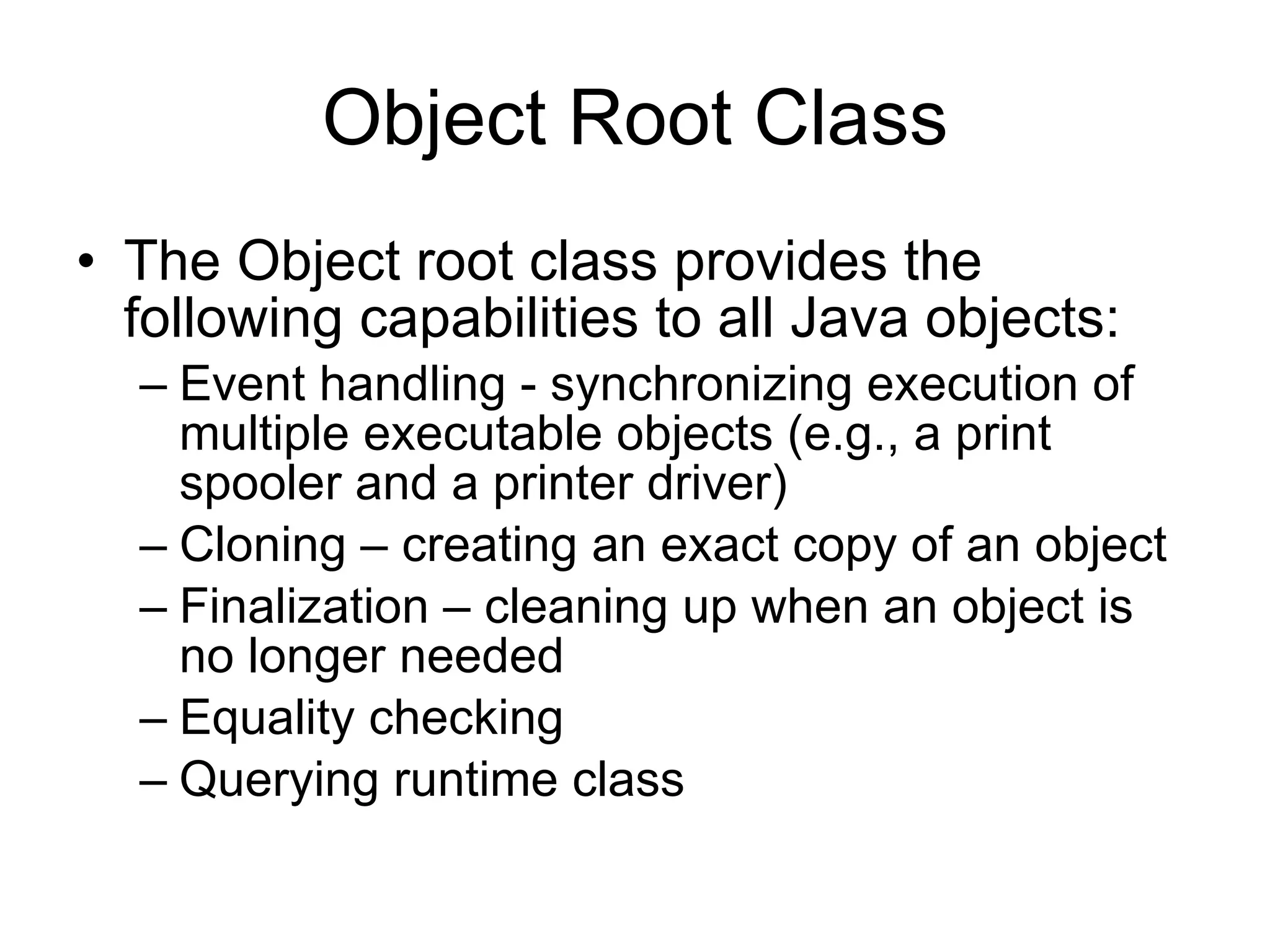 Object Root Class The Object root class provides the following capabilities to all Java objects: Event handling - synchronizing execution of multiple executable objects (e.g., a print spooler and a printer driver) Cloning – creating an exact copy of an object Finalization – cleaning up when an object is no longer needed Equality checking Querying runtime class 
