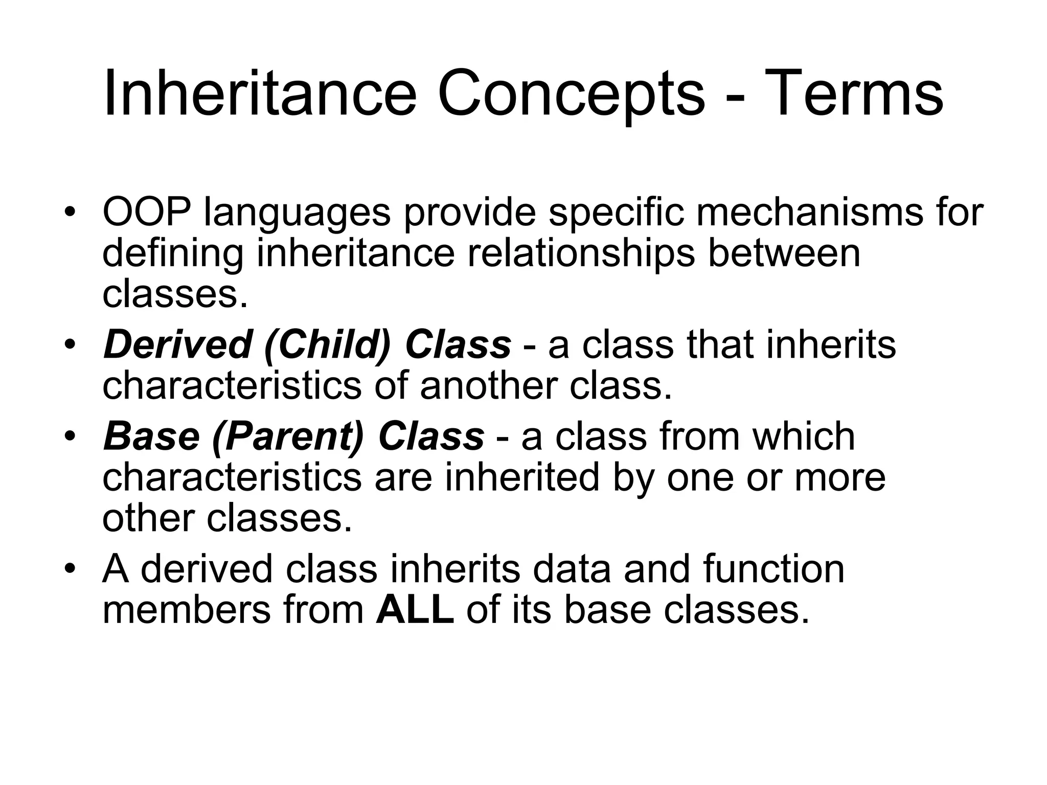 Inheritance Concepts - Terms OOP languages provide specific mechanisms for defining inheritance relationships between classes. Derived (Child) Class - a class that inherits characteristics of another class. Base (Parent) Class - a class from which characteristics are inherited by one or more other classes. A derived class inherits data and function members from ALL of its base classes. 