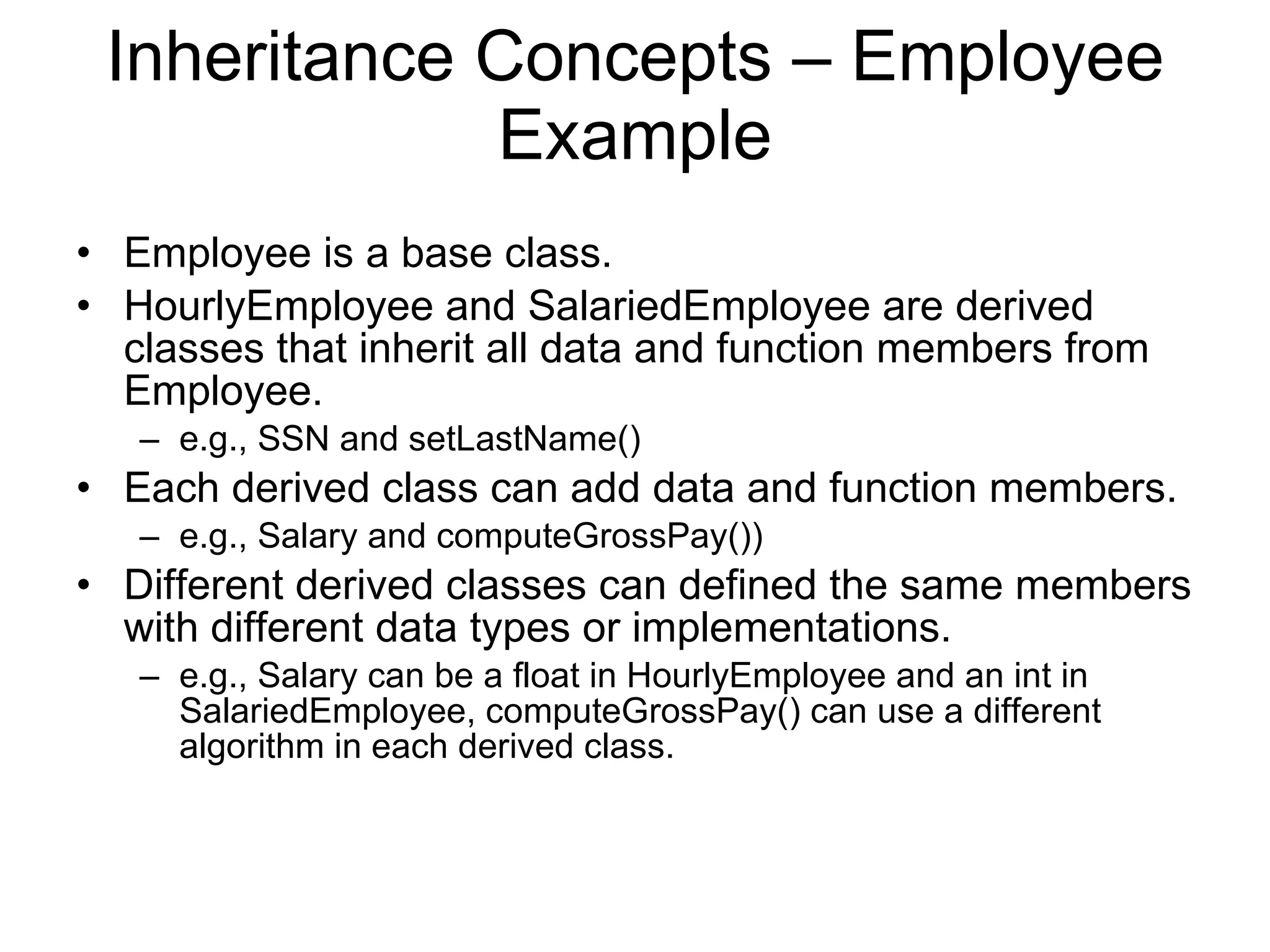 Inheritance Concepts – Employee Example Employee is a base class. HourlyEmployee and SalariedEmployee are derived classes that inherit all data and function members from Employee. e.g., SSN and setLastName() Each derived class can add data and function members. e.g., Salary and computeGrossPay()) Different derived classes can defined the same members with different data types or implementations. e.g., Salary can be a float in HourlyEmployee and an int in SalariedEmployee, computeGrossPay() can use a different algorithm in each derived class. 