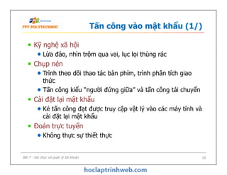 Tấn công vào mật khẩu (1/)
Kỹ nghệ xã hội
Lừa đảo, nhìn trộm qua vai, lục lọi thùng rác
Chụp nén
Trình theo dõi thao tác bàn phím, trình phân tích giao
thức
Tấn công kiểu “người đứng giữa” và tấn công tái chuyển
Cài đặt lại mật khẩu
Kẻ tấn công đạt được truy cập vật lý vào các máy tính và
cài đặt lại mật khẩu
Đoán trực tuyến
Không thực sự thiết thực
Kỹ nghệ xã hội
Lừa đảo, nhìn trộm qua vai, lục lọi thùng rác
Chụp nén
Trình theo dõi thao tác bàn phím, trình phân tích giao
thức
Tấn công kiểu “người đứng giữa” và tấn công tái chuyển
Cài đặt lại mật khẩu
Kẻ tấn công đạt được truy cập vật lý vào các máy tính và
cài đặt lại mật khẩu
Đoán trực tuyến
Không thực sự thiết thực
10Bài 7 - Xác thực và quản lý tài khoản
 
