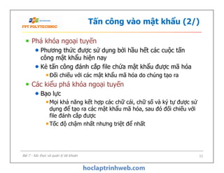 Tấn công vào mật khẩu (2/)
Phá khóa ngoại tuyến
Phương thức được sử dụng bởi hầu hết các cuộc tấn
công mật khẩu hiện nay
Kẻ tấn công đánh cắp file chứa mật khẩu được mã hóa
Đối chiếu với các mật khẩu mã hóa do chúng tạo ra
Các kiểu phá khóa ngoại tuyến
Bạo lực
Mọi khả năng kết hợp các chữ cái, chữ số và ký tự được sử
dụng để tạo ra các mật khẩu mã hóa, sau đó đối chiếu với
file đánh cắp được
Tốc độ chậm nhất nhưng triệt để nhất
Phá khóa ngoại tuyến
Phương thức được sử dụng bởi hầu hết các cuộc tấn
công mật khẩu hiện nay
Kẻ tấn công đánh cắp file chứa mật khẩu được mã hóa
Đối chiếu với các mật khẩu mã hóa do chúng tạo ra
Các kiểu phá khóa ngoại tuyến
Bạo lực
Mọi khả năng kết hợp các chữ cái, chữ số và ký tự được sử
dụng để tạo ra các mật khẩu mã hóa, sau đó đối chiếu với
file đánh cắp được
Tốc độ chậm nhất nhưng triệt để nhất
11Bài 7 - Xác thực và quản lý tài khoản
 
