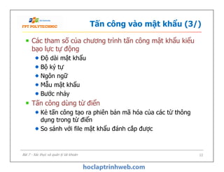 Tấn công vào mật khẩu (3/)
Các tham số của chương trình tấn công mật khẩu kiểu
bạo lực tự động
Độ dài mật khẩu
Bộ ký tự
Ngôn ngữ
Mẫu mật khẩu
Bước nhảy
Tấn công dùng từ điển
Kẻ tấn công tạo ra phiên bản mã hóa của các từ thông
dụng trong từ điển
So sánh với file mật khẩu đánh cắp được
Các tham số của chương trình tấn công mật khẩu kiểu
bạo lực tự động
Độ dài mật khẩu
Bộ ký tự
Ngôn ngữ
Mẫu mật khẩu
Bước nhảy
Tấn công dùng từ điển
Kẻ tấn công tạo ra phiên bản mã hóa của các từ thông
dụng trong từ điển
So sánh với file mật khẩu đánh cắp được
12Bài 7 - Xác thực và quản lý tài khoản
 