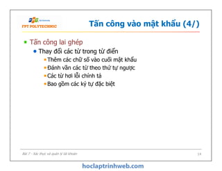 Tấn công vào mật khẩu (4/)
Tấn công lai ghép
Thay đổi các từ trong từ điển
Thêm các chữ số vào cuối mật khẩu
Đánh vần các từ theo thứ tự ngược
Các từ hơi lỗi chính tả
Bao gồm các ký tự đặc biệt
Tấn công lai ghép
Thay đổi các từ trong từ điển
Thêm các chữ số vào cuối mật khẩu
Đánh vần các từ theo thứ tự ngược
Các từ hơi lỗi chính tả
Bao gồm các ký tự đặc biệt
14Bài 7 - Xác thực và quản lý tài khoản
 
