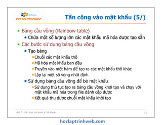 Tấn công vào mật khẩu (5/)
Bảng cầu vồng (Rainbow table)
Chứa một số lượng lớn các mật khẩu mã hóa được tạo sẵn
Các bước sử dụng bảng cầu vồng
Tạo bảng
Chuỗi các mật khẩu thô
Mã hóa mật khẩu ban đầu
Truyền vào một hàm để tạo ra các mật khẩu thô khác
Lặp lại một số vòng nhất định
Sử dụng bảng cầu vồng để bẻ mật khẩu
Sử dụng thủ tục tạo ra bảng cầu vồng khởi tạo và chạy với
mật khẩu mã hóa trong file đánh cắp được
Kết quả thu được chuỗi mật khẩu khởi tạo
Bảng cầu vồng (Rainbow table)
Chứa một số lượng lớn các mật khẩu mã hóa được tạo sẵn
Các bước sử dụng bảng cầu vồng
Tạo bảng
Chuỗi các mật khẩu thô
Mã hóa mật khẩu ban đầu
Truyền vào một hàm để tạo ra các mật khẩu thô khác
Lặp lại một số vòng nhất định
Sử dụng bảng cầu vồng để bẻ mật khẩu
Sử dụng thủ tục tạo ra bảng cầu vồng khởi tạo và chạy với
mật khẩu mã hóa trong file đánh cắp được
Kết quả thu được chuỗi mật khẩu khởi tạo
15Bài 7 - Xác thực và quản lý tài khoản
 