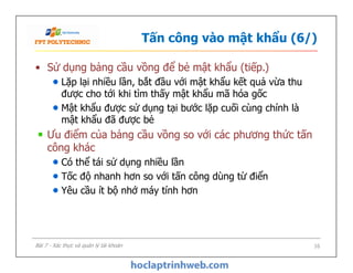 Tấn công vào mật khẩu (6/)
• Sử dụng bảng cầu vồng để bẻ mật khẩu (tiếp.)
Lặp lại nhiều lần, bắt đầu với mật khẩu kết quả vừa thu
được cho tới khi tìm thấy mật khẩu mã hóa gốc
Mật khẩu được sử dụng tại bước lặp cuối cùng chính là
mật khẩu đã được bẻ
Ưu điểm của bảng cầu vồng so với các phương thức tấn
công khác
Có thể tái sử dụng nhiều lần
Tốc độ nhanh hơn so với tấn công dùng từ điển
Yêu cầu ít bộ nhớ máy tính hơn
• Sử dụng bảng cầu vồng để bẻ mật khẩu (tiếp.)
Lặp lại nhiều lần, bắt đầu với mật khẩu kết quả vừa thu
được cho tới khi tìm thấy mật khẩu mã hóa gốc
Mật khẩu được sử dụng tại bước lặp cuối cùng chính là
mật khẩu đã được bẻ
Ưu điểm của bảng cầu vồng so với các phương thức tấn
công khác
Có thể tái sử dụng nhiều lần
Tốc độ nhanh hơn so với tấn công dùng từ điển
Yêu cầu ít bộ nhớ máy tính hơn
16Bài 7 - Xác thực và quản lý tài khoản
 