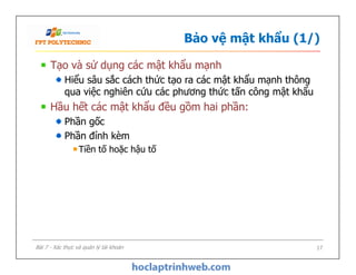 Bảo vệ mật khẩu (1/)
Tạo và sử dụng các mật khẩu mạnh
Hiểu sâu sắc cách thức tạo ra các mật khẩu mạnh thông
qua việc nghiên cứu các phương thức tấn công mật khẩu
Hầu hết các mật khẩu đều gồm hai phần:
Phần gốc
Phần đính kèm
Tiền tố hoặc hậu tố
Tạo và sử dụng các mật khẩu mạnh
Hiểu sâu sắc cách thức tạo ra các mật khẩu mạnh thông
qua việc nghiên cứu các phương thức tấn công mật khẩu
Hầu hết các mật khẩu đều gồm hai phần:
Phần gốc
Phần đính kèm
Tiền tố hoặc hậu tố
17Bài 7 - Xác thực và quản lý tài khoản
 