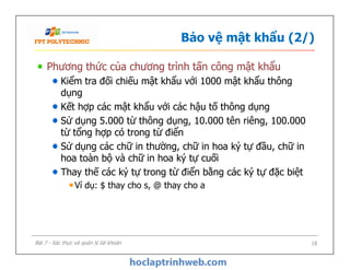 Bảo vệ mật khẩu (2/)
Phương thức của chương trình tấn công mật khẩu
Kiểm tra đối chiếu mật khẩu với 1000 mật khẩu thông
dụng
Kết hợp các mật khẩu với các hậu tố thông dụng
Sử dụng 5.000 từ thông dụng, 10.000 tên riêng, 100.000
từ tổng hợp có trong từ điển
Sử dụng các chữ in thường, chữ in hoa ký tự đầu, chữ in
hoa toàn bộ và chữ in hoa ký tự cuối
Thay thế các ký tự trong từ điển bằng các ký tự đặc biệt
Ví dụ: $ thay cho s, @ thay cho a
Phương thức của chương trình tấn công mật khẩu
Kiểm tra đối chiếu mật khẩu với 1000 mật khẩu thông
dụng
Kết hợp các mật khẩu với các hậu tố thông dụng
Sử dụng 5.000 từ thông dụng, 10.000 tên riêng, 100.000
từ tổng hợp có trong từ điển
Sử dụng các chữ in thường, chữ in hoa ký tự đầu, chữ in
hoa toàn bộ và chữ in hoa ký tự cuối
Thay thế các ký tự trong từ điển bằng các ký tự đặc biệt
Ví dụ: $ thay cho s, @ thay cho a
18Bài 7 - Xác thực và quản lý tài khoản
 
