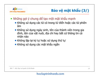 Bảo vệ mật khẩu (3/)
Những gợi ý chung để tạo một mật khẩu mạnh
Không sử dụng các từ có trong từ điển hoặc các từ phiên
âm
Không sử dụng ngày sinh, tên của thành viên trong gia
đình, tên của vật nuôi, địa chỉ hay bất cứ thông tin cá
nhân nào
Không lặp lại ký tự hoặc sử dụng thứ tự
Không sử dụng các mật khẩu ngắn
Những gợi ý chung để tạo một mật khẩu mạnh
Không sử dụng các từ có trong từ điển hoặc các từ phiên
âm
Không sử dụng ngày sinh, tên của thành viên trong gia
đình, tên của vật nuôi, địa chỉ hay bất cứ thông tin cá
nhân nào
Không lặp lại ký tự hoặc sử dụng thứ tự
Không sử dụng các mật khẩu ngắn
19Bài 7 - Xác thực và quản lý tài khoản
 