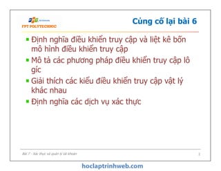Củng cố lại bài 6
Định nghĩa điều khiển truy cập và liệt kê bốn
mô hình điều khiển truy cập
Mô tả các phương pháp điều khiển truy cập lô
gíc
Giải thích các kiểu điều khiển truy cập vật lý
khác nhau
Định nghĩa các dịch vụ xác thực
Định nghĩa điều khiển truy cập và liệt kê bốn
mô hình điều khiển truy cập
Mô tả các phương pháp điều khiển truy cập lô
gíc
Giải thích các kiểu điều khiển truy cập vật lý
khác nhau
Định nghĩa các dịch vụ xác thực
Bài 7 - Xác thực và quản lý tài khoản 2
 