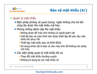 Bảo vệ mật khẩu (4/)
Quản lý mật khẩu
Biện pháp phòng vệ quan trọng: ngăn không cho kẻ tấn
công lấy được file mật khẩu mã hóa
Phòng chống đánh cắp file mật khẩu
Không được để máy tính không có người giám sát
Chế độ bảo vệ màn hình nên được thiết lập để yêu cầu mật
khẩu khi phục hồi
Thiết lập mật khẩu bảo vệ ROM BIOS
Sử dụng khóa vật lý bảo vệ cây máy tính để không cho phép
mở máy
Các biện pháp quản lý mật khẩu tối ưu
Thay đổi mật khẩu thường xuyên
Không sử dụng lại các mật khẩu cũ
Quản lý mật khẩu
Biện pháp phòng vệ quan trọng: ngăn không cho kẻ tấn
công lấy được file mật khẩu mã hóa
Phòng chống đánh cắp file mật khẩu
Không được để máy tính không có người giám sát
Chế độ bảo vệ màn hình nên được thiết lập để yêu cầu mật
khẩu khi phục hồi
Thiết lập mật khẩu bảo vệ ROM BIOS
Sử dụng khóa vật lý bảo vệ cây máy tính để không cho phép
mở máy
Các biện pháp quản lý mật khẩu tối ưu
Thay đổi mật khẩu thường xuyên
Không sử dụng lại các mật khẩu cũ
20Bài 7 - Xác thực và quản lý tài khoản
 