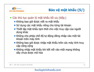 Bảo vệ mật khẩu (5/)
Các thủ tục quản lý mật khẩu tối ưu (tiếp.)
Không bao giờ được viết ra mật khẩu
Sử dụng các mật khẩu riêng cho từng tài khoản
Thiết lập mật khẩu tạm thời cho việc truy cập của người
dùng khác
Không cho phép chế độ tự động đăng nhập vào một tài
khoản trên máy tính
Không bao giờ được nhập mật khẩu trên các máy tính truy
cập công cộng
Không nhập mật khẩu khi kết nối vào một mạng không
dây chưa được mã hóa
Các thủ tục quản lý mật khẩu tối ưu (tiếp.)
Không bao giờ được viết ra mật khẩu
Sử dụng các mật khẩu riêng cho từng tài khoản
Thiết lập mật khẩu tạm thời cho việc truy cập của người
dùng khác
Không cho phép chế độ tự động đăng nhập vào một tài
khoản trên máy tính
Không bao giờ được nhập mật khẩu trên các máy tính truy
cập công cộng
Không nhập mật khẩu khi kết nối vào một mạng không
dây chưa được mã hóa
21Bài 7 - Xác thực và quản lý tài khoản
 