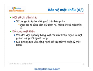 Bảo vệ mật khẩu (6/)
Một số chỉ dẫn khác
Sử dụng các ký tự không có trên bàn phím
Được tạo ra bằng cách giữ phím ALT trong khi gõ một phím
số
Bổ sung mật khẩu
Vấn đề: việc quản lý hàng loạt các mật khẩu mạnh là một
ghánh nặng với người dùng
Giải pháp: dựa vào công nghệ để lưu trữ và quản lý mật
khẩu
Một số chỉ dẫn khác
Sử dụng các ký tự không có trên bàn phím
Được tạo ra bằng cách giữ phím ALT trong khi gõ một phím
số
Bổ sung mật khẩu
Vấn đề: việc quản lý hàng loạt các mật khẩu mạnh là một
ghánh nặng với người dùng
Giải pháp: dựa vào công nghệ để lưu trữ và quản lý mật
khẩu
22Bài 7 - Xác thực và quản lý tài khoản
 