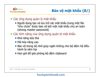 Bảo vệ mật khẩu (8/)
Các ứng dụng quản lý mật khẩu
Người dùng tạo và lưu trữ các mật khẩu trong một file
“kho chứa” được bảo vệ bởi một mật khẩu chủ an toàn
(strong master password)
Các tính năng của ứng dụng quản lý mật khẩu
Khả năng kéo thả
Mã hóa nâng cao
Bảo vệ trong bộ nhớ giúp ngăn không cho bộ đệm hệ điều
hành bị xâm hại
Hẹn giờ để giải phóng bộ đệm clipboard
Các ứng dụng quản lý mật khẩu
Người dùng tạo và lưu trữ các mật khẩu trong một file
“kho chứa” được bảo vệ bởi một mật khẩu chủ an toàn
(strong master password)
Các tính năng của ứng dụng quản lý mật khẩu
Khả năng kéo thả
Mã hóa nâng cao
Bảo vệ trong bộ nhớ giúp ngăn không cho bộ đệm hệ điều
hành bị xâm hại
Hẹn giờ để giải phóng bộ đệm clipboard
25Bài 7 - Xác thực và quản lý tài khoản
 