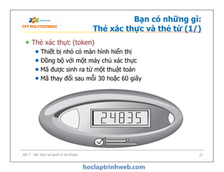 Bạn có những gì:
Thẻ xác thực và thẻ từ (1/)
Thẻ xác thực (token)
Thiết bị nhỏ có màn hình hiển thị
Đồng bộ với một máy chủ xác thực
Mã được sinh ra từ một thuật toán
Mã thay đổi sau mỗi 30 hoặc 60 giây
27Bài 7 - Xác thực và quản lý tài khoản
 