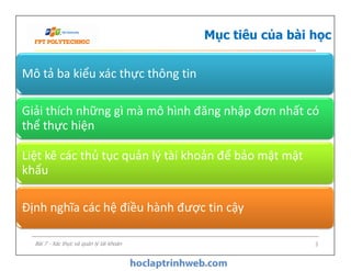 Mục tiêu của bài học
Mô tả ba kiểu xác thực thông tin
Giải thích những gì mà mô hình đăng nhập đơn nhất có
thể thực hiện
3
Liệt kê các thủ tục quản lý tài khoản để bảo mật mật
khẩu
Định nghĩa các hệ điều hành được tin cậy
Bài 7 - Xác thực và quản lý tài khoản
 