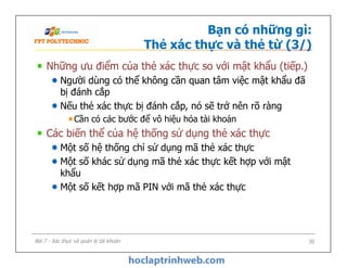 Bạn có những gì:
Thẻ xác thực và thẻ từ (3/)
Những ưu điểm của thẻ xác thực so với mật khẩu (tiếp.)
Người dùng có thể không cần quan tâm việc mật khẩu đã
bị đánh cắp
Nếu thẻ xác thực bị đánh cắp, nó sẽ trở nên rõ ràng
Cần có các bước để vô hiệu hóa tài khoản
Các biến thể của hệ thống sử dụng thẻ xác thực
Một số hệ thống chỉ sử dụng mã thẻ xác thực
Một số khác sử dụng mã thẻ xác thực kết hợp với mật
khẩu
Một số kết hợp mã PIN với mã thẻ xác thực
Những ưu điểm của thẻ xác thực so với mật khẩu (tiếp.)
Người dùng có thể không cần quan tâm việc mật khẩu đã
bị đánh cắp
Nếu thẻ xác thực bị đánh cắp, nó sẽ trở nên rõ ràng
Cần có các bước để vô hiệu hóa tài khoản
Các biến thể của hệ thống sử dụng thẻ xác thực
Một số hệ thống chỉ sử dụng mã thẻ xác thực
Một số khác sử dụng mã thẻ xác thực kết hợp với mật
khẩu
Một số kết hợp mã PIN với mã thẻ xác thực
30Bài 7 - Xác thực và quản lý tài khoản
 