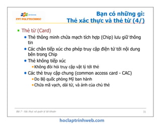 Bạn có những gì:
Thẻ xác thực và thẻ từ (4/)
Thẻ từ (Card)
Thẻ thông minh chứa mạch tích hợp (Chip) lưu giữ thông
tin
Các chân tiếp xúc cho phép truy cập điện tử tới nội dung
bên trong Chip
Thẻ không tiếp xúc
Không đòi hỏi truy cập vật lý tới thẻ
Các thẻ truy cập chung (common access card - CAC)
Do Bộ quốc phòng Mỹ ban hành
Chứa mã vạch, dải từ, và ảnh của chủ thẻ
Thẻ từ (Card)
Thẻ thông minh chứa mạch tích hợp (Chip) lưu giữ thông
tin
Các chân tiếp xúc cho phép truy cập điện tử tới nội dung
bên trong Chip
Thẻ không tiếp xúc
Không đòi hỏi truy cập vật lý tới thẻ
Các thẻ truy cập chung (common access card - CAC)
Do Bộ quốc phòng Mỹ ban hành
Chứa mã vạch, dải từ, và ảnh của chủ thẻ
31Bài 7 - Xác thực và quản lý tài khoản
 