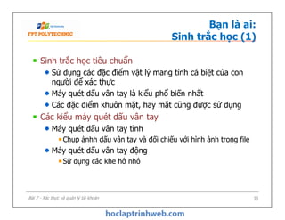 Bạn là ai:
Sinh trắc học (1)
Sinh trắc học tiêu chuẩn
Sử dụng các đặc điểm vật lý mang tính cá biệt của con
người để xác thực
Máy quét dấu vân tay là kiểu phổ biến nhất
Các đặc điểm khuôn mặt, hay mắt cũng được sử dụng
Các kiểu máy quét dấu vân tay
Máy quét dấu vân tay tĩnh
Chụp ảnhh dấu vân tay và đối chiếu với hình ảnh trong file
Máy quét dấu vân tay động
Sử dụng các khe hở nhỏ
Sinh trắc học tiêu chuẩn
Sử dụng các đặc điểm vật lý mang tính cá biệt của con
người để xác thực
Máy quét dấu vân tay là kiểu phổ biến nhất
Các đặc điểm khuôn mặt, hay mắt cũng được sử dụng
Các kiểu máy quét dấu vân tay
Máy quét dấu vân tay tĩnh
Chụp ảnhh dấu vân tay và đối chiếu với hình ảnh trong file
Máy quét dấu vân tay động
Sử dụng các khe hở nhỏ
33Bài 7 - Xác thực và quản lý tài khoản
 