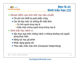 Bạn là ai:
Sinh trắc học (2)
Nhược điểm của sinh trắc học tiêu chuẩn
Chi phí cho thiết bị quét phần cứng
Các bộ đọc luôn có những lỗi nhất định
Từ chối người dùng hợp lệ
Chấp nhận những người dùng không hợp lệ
Sinh trắc học hành vi
Xác thực dựa trên những hành vi thông thường mà người
dùng thực hiện
Động lực học gõ phím
Nhận dạng giọng nói
Theo dấu chân máy tính (Computer footprinting)
Nhược điểm của sinh trắc học tiêu chuẩn
Chi phí cho thiết bị quét phần cứng
Các bộ đọc luôn có những lỗi nhất định
Từ chối người dùng hợp lệ
Chấp nhận những người dùng không hợp lệ
Sinh trắc học hành vi
Xác thực dựa trên những hành vi thông thường mà người
dùng thực hiện
Động lực học gõ phím
Nhận dạng giọng nói
Theo dấu chân máy tính (Computer footprinting)
35Bài 7 - Xác thực và quản lý tài khoản
 