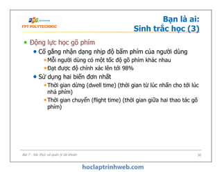 Bạn là ai:
Sinh trắc học (3)
Động lực học gõ phím
Cố gắng nhận dạng nhịp độ bấm phím của người dùng
Mỗi người dùng có một tốc độ gõ phím khác nhau
Đạt được độ chính xác lên tới 98%
Sử dụng hai biến đơn nhất
Thời gian dừng (dwell time) (thời gian từ lúc nhấn cho tới lúc
nhả phím)
Thời gian chuyển (flight time) (thời gian giữa hai thao tác gõ
phím)
Động lực học gõ phím
Cố gắng nhận dạng nhịp độ bấm phím của người dùng
Mỗi người dùng có một tốc độ gõ phím khác nhau
Đạt được độ chính xác lên tới 98%
Sử dụng hai biến đơn nhất
Thời gian dừng (dwell time) (thời gian từ lúc nhấn cho tới lúc
nhả phím)
Thời gian chuyển (flight time) (thời gian giữa hai thao tác gõ
phím)
36Bài 7 - Xác thực và quản lý tài khoản
 