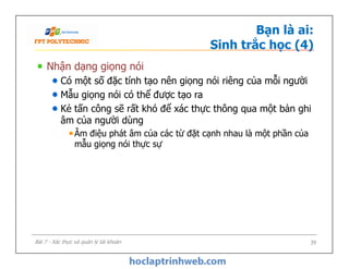 Bạn là ai:
Sinh trắc học (4)
Nhận dạng giọng nói
Có một số đặc tính tạo nên giọng nói riêng của mỗi người
Mẫu giọng nói có thể được tạo ra
Kẻ tấn công sẽ rất khó để xác thực thông qua một bản ghi
âm của người dùng
Âm điệu phát âm của các từ đặt cạnh nhau là một phần của
mẫu giọng nói thực sự
Nhận dạng giọng nói
Có một số đặc tính tạo nên giọng nói riêng của mỗi người
Mẫu giọng nói có thể được tạo ra
Kẻ tấn công sẽ rất khó để xác thực thông qua một bản ghi
âm của người dùng
Âm điệu phát âm của các từ đặt cạnh nhau là một phần của
mẫu giọng nói thực sự
39Bài 7 - Xác thực và quản lý tài khoản
 