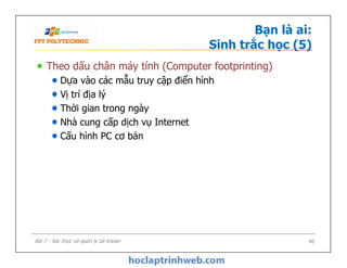 Bạn là ai:
Sinh trắc học (5)
Theo dấu chân máy tính (Computer footprinting)
Dựa vào các mẫu truy cập điển hình
Vị trí địa lý
Thời gian trong ngày
Nhà cung cấp dịch vụ Internet
Cấu hình PC cơ bản
Theo dấu chân máy tính (Computer footprinting)
Dựa vào các mẫu truy cập điển hình
Vị trí địa lý
Thời gian trong ngày
Nhà cung cấp dịch vụ Internet
Cấu hình PC cơ bản
40Bài 7 - Xác thực và quản lý tài khoản
 