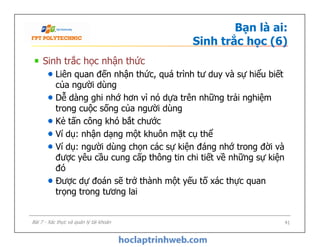 Bạn là ai:
Sinh trắc học (6)
Sinh trắc học nhận thức
Liên quan đến nhận thức, quá trình tư duy và sự hiểu biết
của người dùng
Dễ dàng ghi nhớ hơn vì nó dựa trên những trải nghiệm
trong cuộc sống của người dùng
Kẻ tấn công khó bắt chước
Ví dụ: nhận dạng một khuôn mặt cụ thể
Ví dụ: người dùng chọn các sự kiện đáng nhớ trong đời và
được yêu cầu cung cấp thông tin chi tiết về những sự kiện
đó
Được dự đoán sẽ trở thành một yếu tố xác thực quan
trọng trong tương lai
Sinh trắc học nhận thức
Liên quan đến nhận thức, quá trình tư duy và sự hiểu biết
của người dùng
Dễ dàng ghi nhớ hơn vì nó dựa trên những trải nghiệm
trong cuộc sống của người dùng
Kẻ tấn công khó bắt chước
Ví dụ: nhận dạng một khuôn mặt cụ thể
Ví dụ: người dùng chọn các sự kiện đáng nhớ trong đời và
được yêu cầu cung cấp thông tin chi tiết về những sự kiện
đó
Được dự đoán sẽ trở thành một yếu tố xác thực quan
trọng trong tương lai
41Bài 7 - Xác thực và quản lý tài khoản
 