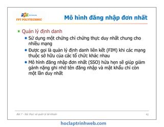 Mô hình đăng nhập đơn nhất
Quản lý định danh
Sử dụng một chứng chỉ chứng thực duy nhất chung cho
nhiều mạng
Được gọi là quản lý định danh liên kết (FIM) khi các mạng
thuộc sở hữu của các tổ chức khác nhau
Mô hình đăng nhập đơn nhất (SSO) hứa hẹn sẽ giúp giảm
gánh nặng ghi nhớ tên đăng nhập và mật khẩu chỉ còn
một lần duy nhất
Quản lý định danh
Sử dụng một chứng chỉ chứng thực duy nhất chung cho
nhiều mạng
Được gọi là quản lý định danh liên kết (FIM) khi các mạng
thuộc sở hữu của các tổ chức khác nhau
Mô hình đăng nhập đơn nhất (SSO) hứa hẹn sẽ giúp giảm
gánh nặng ghi nhớ tên đăng nhập và mật khẩu chỉ còn
một lần duy nhất
42Bài 7 - Xác thực và quản lý tài khoản
 