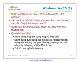 Windows Live ID (1)
Được giới thiệu vào năm 1999 với tên gọi là .NET
passport
Sau đó được đổi tên thành Microsoft Passport Network,
và cuối cùng là Windows Live ID
Được thiết kế như một giải pháp SSO cho Web site
thương mại
Quá trình xác thực
Người dùng nhập tên đăng nhập và mật khẩu
Người dùng được cung cấp một cookie “global” tồn tại
trong một khoảng thời gian hữu hạn, và được lưu trữ
trên máy tính cùng với thẻ ID mã hóa
Thẻ ID được gửi tới Web site
Được giới thiệu vào năm 1999 với tên gọi là .NET
passport
Sau đó được đổi tên thành Microsoft Passport Network,
và cuối cùng là Windows Live ID
Được thiết kế như một giải pháp SSO cho Web site
thương mại
Quá trình xác thực
Người dùng nhập tên đăng nhập và mật khẩu
Người dùng được cung cấp một cookie “global” tồn tại
trong một khoảng thời gian hữu hạn, và được lưu trữ
trên máy tính cùng với thẻ ID mã hóa
Thẻ ID được gửi tới Web site
43Bài 7 - Xác thực và quản lý tài khoản
 