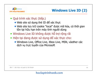 Windows Live ID (2)
Quá trình xác thực (tiếp.)
Web site sử dụng thẻ ID để xác thực
Web site lưu trữ cookie “local” được mã hóa, có thời gian
tồn tại hữu hạn trên máy tính người dùng
Windows Live ID không được hỗ trợ rộng rãi
Hiện tại đang được sử dụng để xác thực cho:
Windows Live, Office Live, Xbox Live, MSN, vàother các
dịch vụ trực tuyến của Microsoft
Quá trình xác thực (tiếp.)
Web site sử dụng thẻ ID để xác thực
Web site lưu trữ cookie “local” được mã hóa, có thời gian
tồn tại hữu hạn trên máy tính người dùng
Windows Live ID không được hỗ trợ rộng rãi
Hiện tại đang được sử dụng để xác thực cho:
Windows Live, Office Live, Xbox Live, MSN, vàother các
dịch vụ trực tuyến của Microsoft
44Bài 7 - Xác thực và quản lý tài khoản
 