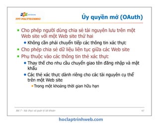 Ủy quyền mở (OAuth)
Cho phép người dùng chia sẻ tài nguyên lưu trên một
Web site với một Web site thứ hai
Không cần phải chuyển tiếp các thông tin xác thực
Cho phép chia sẻ dữ liệu liên tục giữa các Web site
Phụ thuộc vào các thông tin thẻ xác thực
Thay thế cho nhu cầu chuyển giao tên đăng nhập và mật
khẩu
Các thẻ xác thực dành riêng cho các tài nguyên cụ thể
trên một Web site
Trong một khoảng thời gian hữu hạn
Cho phép người dùng chia sẻ tài nguyên lưu trên một
Web site với một Web site thứ hai
Không cần phải chuyển tiếp các thông tin xác thực
Cho phép chia sẻ dữ liệu liên tục giữa các Web site
Phụ thuộc vào các thông tin thẻ xác thực
Thay thế cho nhu cầu chuyển giao tên đăng nhập và mật
khẩu
Các thẻ xác thực dành riêng cho các tài nguyên cụ thể
trên một Web site
Trong một khoảng thời gian hữu hạn
47Bài 7 - Xác thực và quản lý tài khoản
 