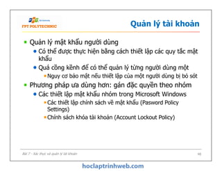 Quản lý tài khoản
Quản lý mật khẩu người dùng
Có thể được thực hiện bằng cách thiết lập các quy tắc mật
khẩu
Quá cồng kềnh để có thể quản lý từng người dùng một
Nguy cơ bảo mật nếu thiết lập của một người dùng bị bỏ sót
Phương pháp ưa dùng hơn: gán đặc quyền theo nhóm
Các thiết lập mật khẩu nhóm trong Microsoft Windows
Các thiết lập chính sách về mật khẩu (Pasword Policy
Settings)
Chính sách khóa tài khoản (Account Lockout Policy)
Quản lý mật khẩu người dùng
Có thể được thực hiện bằng cách thiết lập các quy tắc mật
khẩu
Quá cồng kềnh để có thể quản lý từng người dùng một
Nguy cơ bảo mật nếu thiết lập của một người dùng bị bỏ sót
Phương pháp ưa dùng hơn: gán đặc quyền theo nhóm
Các thiết lập mật khẩu nhóm trong Microsoft Windows
Các thiết lập chính sách về mật khẩu (Pasword Policy
Settings)
Chính sách khóa tài khoản (Account Lockout Policy)
48Bài 7 - Xác thực và quản lý tài khoản
 