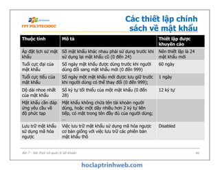 Thuộc tính Mô tả Thiết lập được
khuyến cáo
Áp đặt lịch sử mật
khẩu
Số mật khẩu khác nhau phải sử dụng trước khi
sử dụng lại mật khẩu cũ (0 đến 24)
Nên thiết lập là 24
mật khẩu mới
Tuổi cực đại của
mật khẩu
Số ngày mật khẩu được dùng trước khi người
dùng đổi sang mật khẩu mới (0 đến 999)
60 ngày
Tuổi cực tiểu của
mật khẩu
Số ngày một mật khẩu mới được lưu giữ trước
khi người dùng có thể thay đổi (0 đến 999);
1 ngày
Các thiết lập chính
sách về mật khẩu
49
Dộ dài nhoe nhất
của mật khẩu
Số ký tự tối thiểu của một mật khẩu (0 đến
28)
12 ký tự
Mật khẩu cần đáp
ứng yêu cầu về
độ phức tạp
Mật khẩu không chứa tên tài khoản người
dùng, hoặc một dãy nhiều hơn 2 ký tự liên
tiếp, có mặt trong tên đầy đủ của người dùng;
…
Lưu trữ mật khẩu
sử dụng mã hóa
ngược
Việc lưu trữ mật khẩu sử dụng mã hóa ngược
cơ bản giống với việc lưu trữ các phiên bản
mật khẩu thô
Disabled
Bài 7 - Xác thực và quản lý tài khoản
 