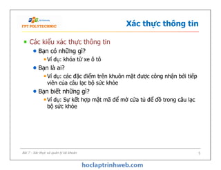 Xác thực thông tin
Các kiểu xác thực thông tin
Bạn có những gì?
Ví dụ: khóa từ xe ô tô
Bạn là ai?
Ví dụ: các đặc điểm trên khuôn mặt được công nhận bởi tiếp
viên của câu lạc bộ sức khỏe
Bạn biết những gì?
Ví dụ: Sự kết hợp mật mã để mở cửa tủ để đồ trong câu lạc
bộ sức khỏe
Các kiểu xác thực thông tin
Bạn có những gì?
Ví dụ: khóa từ xe ô tô
Bạn là ai?
Ví dụ: các đặc điểm trên khuôn mặt được công nhận bởi tiếp
viên của câu lạc bộ sức khỏe
Bạn biết những gì?
Ví dụ: Sự kết hợp mật mã để mở cửa tủ để đồ trong câu lạc
bộ sức khỏe
5Bài 7 - Xác thực và quản lý tài khoản
 