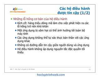 Các hệ điều hành
được tin cậy (1/2)
Những lỗ hổng cơ bản của hệ điều hành
Kích cỡ: hàng triệu dòng mã làm cho việc phát hiện ra các
lỗ hổng trở nên khó khăn
Một ứng dụng bị xâm hại có thể ảnh hưởng tới toàn bộ
máy tính
Các ứng dụng không thể tự xác thực bản thân với các ứng
dụng khác
Không có đường dẫn tin cậy giữa người dùng và ứng dụng
Hệ điều hành không áp dụng nguyên tắc đặc quyền tối
thiểu
Những lỗ hổng cơ bản của hệ điều hành
Kích cỡ: hàng triệu dòng mã làm cho việc phát hiện ra các
lỗ hổng trở nên khó khăn
Một ứng dụng bị xâm hại có thể ảnh hưởng tới toàn bộ
máy tính
Các ứng dụng không thể tự xác thực bản thân với các ứng
dụng khác
Không có đường dẫn tin cậy giữa người dùng và ứng dụng
Hệ điều hành không áp dụng nguyên tắc đặc quyền tối
thiểu
51Bài 7 - Xác thực và quản lý tài khoản
 