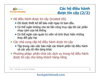 Các hệ điều hành
được tin cậy (2/2)
Hệ điều hành được tin cậy (trusted OS)
OS được thiết kế để bảo mật ngay từ ban đầu
Có thể ngăn không cho kẻ tấn công truy cập tới các phần
nhạy cảm của hệ thống
Có thể ngăn cản quản trị viên vô tình thực hiện những
thay đổi gây hại
Các nhà cung cấp hệ điều hành được tin cậy
Tập trung vào việc bảo mật các thành phần hệ điều hành
và các yếu tố nền tảng khác
Phương pháp: phân chia các dịch vụ trong hệ điều hành
được tin cậy cho từng khách hàng riêng
Hệ điều hành được tin cậy (trusted OS)
OS được thiết kế để bảo mật ngay từ ban đầu
Có thể ngăn không cho kẻ tấn công truy cập tới các phần
nhạy cảm của hệ thống
Có thể ngăn cản quản trị viên vô tình thực hiện những
thay đổi gây hại
Các nhà cung cấp hệ điều hành được tin cậy
Tập trung vào việc bảo mật các thành phần hệ điều hành
và các yếu tố nền tảng khác
Phương pháp: phân chia các dịch vụ trong hệ điều hành
được tin cậy cho từng khách hàng riêng
52Bài 7 - Xác thực và quản lý tài khoản
 