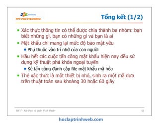 Tổng kết (1/2)
Xác thực thông tin có thể được chia thành ba nhóm: bạn
biết những gì, bạn có những gì và bạn là ai
Mật khẩu chỉ mang lại mức độ bảo mật yếu
Phụ thuộc vào trí nhớ của con người
Hầu hết các cuộc tấn công mật khẩu hiện nay đều sử
dụng kỹ thuật phá khóa ngoại tuyến
Kẻ tấn công đánh cắp file mật khẩu mã hóa
Thẻ xác thực là một thiết bị nhỏ, sinh ra một mã dựa
trên thuật toán sau khoảng 30 hoặc 60 giây
Xác thực thông tin có thể được chia thành ba nhóm: bạn
biết những gì, bạn có những gì và bạn là ai
Mật khẩu chỉ mang lại mức độ bảo mật yếu
Phụ thuộc vào trí nhớ của con người
Hầu hết các cuộc tấn công mật khẩu hiện nay đều sử
dụng kỹ thuật phá khóa ngoại tuyến
Kẻ tấn công đánh cắp file mật khẩu mã hóa
Thẻ xác thực là một thiết bị nhỏ, sinh ra một mã dựa
trên thuật toán sau khoảng 30 hoặc 60 giây
53Bài 7 - Xác thực và quản lý tài khoản
 