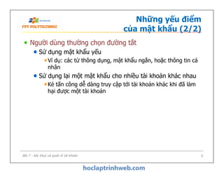 Những yếu điểm
của mật khẩu (2/2)
Người dùng thường chọn đường tắt
Sử dụng mật khẩu yếu
Ví dụ: các từ thông dụng, mật khẩu ngắn, hoặc thông tin cá
nhân
Sử dụng lại một mật khẩu cho nhiều tài khoản khác nhau
Kẻ tấn công dễ dàng truy cập tới tài khoản khác khi đã làm
hại được một tài khoản
Người dùng thường chọn đường tắt
Sử dụng mật khẩu yếu
Ví dụ: các từ thông dụng, mật khẩu ngắn, hoặc thông tin cá
nhân
Sử dụng lại một mật khẩu cho nhiều tài khoản khác nhau
Kẻ tấn công dễ dàng truy cập tới tài khoản khác khi đã làm
hại được một tài khoản
9Bài 7 - Xác thực và quản lý tài khoản
 