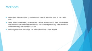 Methods
 newFixedThreadPool(int s): the method creates a thread pool of the fixed
size.
 newCachedThreadPool(): the method creates a new thread pool that creates
the new threads when needed but will still use the previously created thread
whenever they are available to use.
 newSingleThreadExecutor(): the method creates a new thread.
 