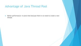 Advantage of Java Thread Pool
 Better performance: it saves time because there is no need to create a new
thread.
 