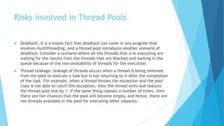 Risks involved in Thread Pools
 Deadlock: it is a knows fact that deadlock can come in any program that
involves multithreading, and a thread pool introduces another scenario of
deadlock. Consider a scenario where all the threads that a re executing are
waiting for the results from the threads that are blocked and waiting in the
queue because of the non-availability of threads for the execution.
 Thread Leakage: leakage of threads occurs when a thread is being removed
from the pool to execute a task but is not returning to it after the completion
of the task. For example, when a thread throws the exception and the pool
class is not able to catch this exception, then the thread exits and reduces
the thread pool size by 1. if the same thing repeats a number of times, then
there are fair chances that the pool will become empty, and hence, there are
not threads available in the pool for executing other requests.
 