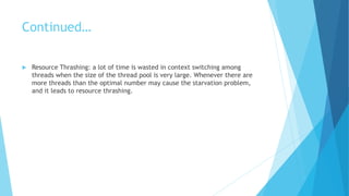 Continued…
 Resource Thrashing: a lot of time is wasted in context switching among
threads when the size of the thread pool is very large. Whenever there are
more threads than the optimal number may cause the starvation problem,
and it leads to resource thrashing.
 