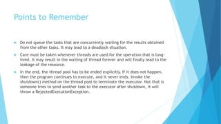 Points to Remember
 Do not queue the tasks that are concurrently waiting for the results obtained
from the other tasks. It may lead to a deadlock situation.
 Care must be taken whenever threads are used for the operation that is long-
lived. It may result in the waiting of thread forever and will finally lead to the
leakage of the resource.
 In the end, the thread pool has to be ended explicitly. If it does not happen,
then the program continues to execute, and it never ends. Invoke the
shutdown() method on the thread pool to terminate the executor. Not that is
someone tries to send another task to the executor after shutdown, it will
throw a RejectedExecutionException.
 