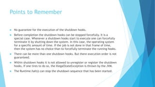Points to Remember
 No guarantee for the execution of the shutdown hooks.
 Before completion the shutdown hooks can be stopped forcefully. It is a
special case. Whenever a shutdown hooks start to execute one can forcefully
terminate it by shutting down the system. In this case, the operating system
for a specific amount of time. If the job is not done in that frame of time,
then the system has no choice than to forcefully terminate the running hooks.
 There can be more than one shutdown hooks. But there execution order is not
guaranteed.
 Within shutdown hooks it is not allowed to unregister or register the shutdown
hooks. If one tires to do so, the IllegalStateException is thrown by the JVM.
 The Runtime.halt() can stop the shutdown sequence that has been started.
 